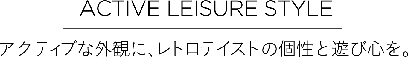 ACTIVE LEISURE STYLE アクティブな外観に、レトロテイストの個性と遊び心を。