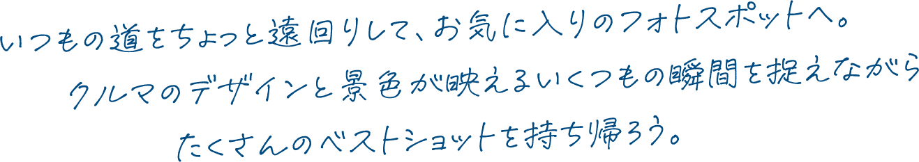 いつもの道をちょっと遠回りして、お気に入りのフォトスポットへ。クルマのデザインと景色が映えるいくつもの瞬間を捉えながらたくさんのベストショットを持ち帰ろう。