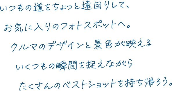 いつもの道をちょっと遠回りして、お気に入りのフォトスポットへ。クルマのデザインと景色が映えるいくつもの瞬間を捉えながらたくさんのベストショットを持ち帰ろう。