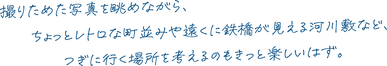 撮りためた写真を眺めながら、ちょっとレトロな町並みや遠くに鉄橋が見える河川敷など、つぎに行く場所を考えるのもきっと楽しいはず。