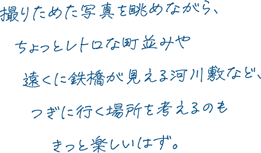 撮りためた写真を眺めながら、ちょっとレトロな町並みや遠くに鉄橋が見える河川敷など、つぎに行く場所を考えるのもきっと楽しいはず。