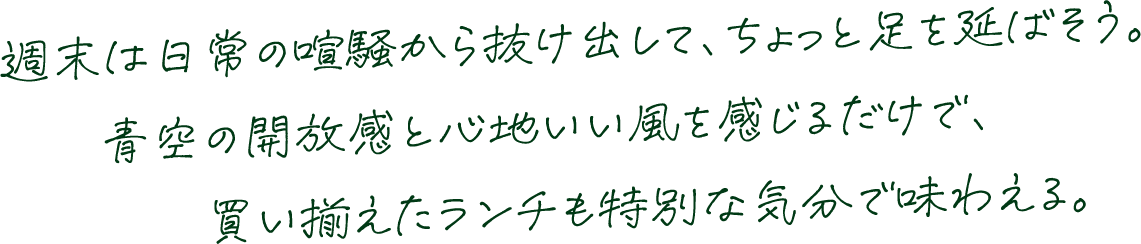 週末は日常の喧騒から抜け出して、ちょっと足を延ばそう。青空の開放感と心地いい風を感じるだけで、買い揃えたランチも特別な気分で味わえる。