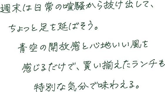 週末は日常の喧騒から抜け出して、ちょっと足を延ばそう。青空の開放感と心地いい風を感じるだけで、買い揃えたランチも特別な気分で味わえる。