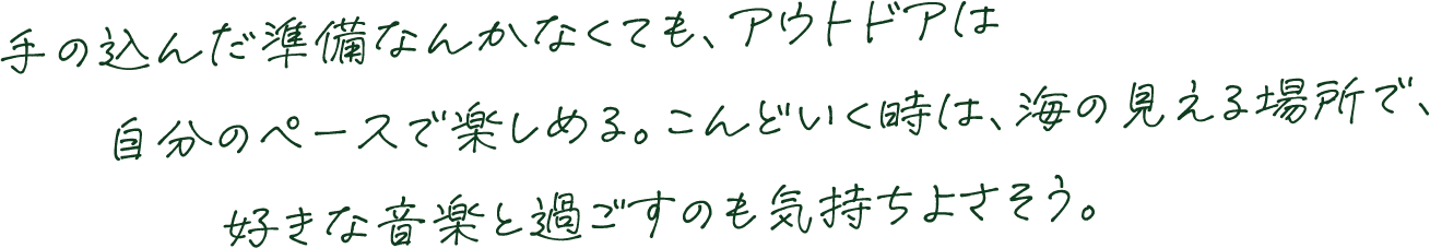 手の込んだ準備なんかなくても、アウトドアは自分のペースで楽しめる。こんどいく時は、海の見える場所で、好きな音楽と過ごすのも気持ちよさそう。