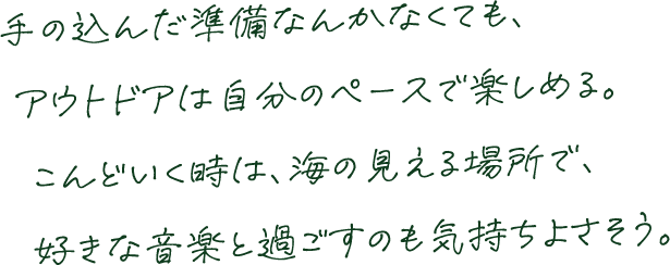 手の込んだ準備なんかなくても、アウトドアは自分のペースで楽しめる。こんどいく時は、海の見える場所で、好きな音楽と過ごすのも気持ちよさそう。