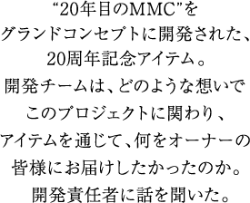 “20年目のMMC”をグランドコンセプトに開発された、20周年記念アイテム。
                 開発チームは、どのような想いでこのプロジェクトに関わり、アイテムを通じて、何をオーナーの皆様にお届けしたかったのか。
                 開発責任者に話しを聞いた。