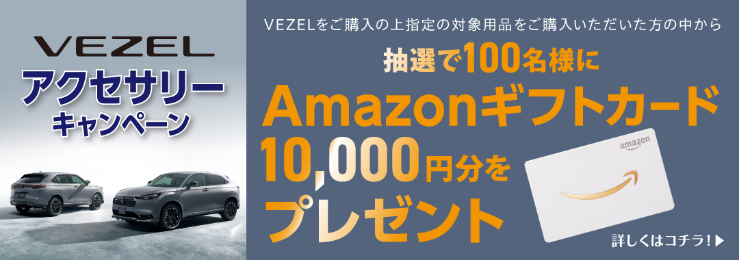 VEZEL アクセサリーキャンペーン VEZELをご購入の上指定の対象用品をご購入いただいた方の中から抽選で100名様にAmazonギフトカード10,000円分をプレゼント 詳しくはコチラ！