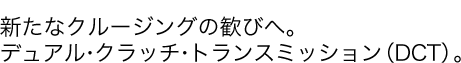 新たなクルージングの歓びへ。デュアル・クラッチ・トランスミッション(DCT)。