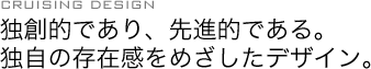 CRUISING DESING:独創的であり、先進的である。独自の存在感をめざしたデザイン。