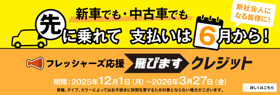 新車でも・中古車でも 先に乗れて 支払いは6月から！新社会人になる皆様に！ フレッシャーズ応援 飛びますクレジット 期間：2025年12月1日（月）～2026年3月27日（金） 車種、タイプ、カラーによってはお手続きに時間を要するため対象とならない場合がございます。 詳しくはこちら