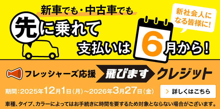 新車でも・中古車でも 先に乗れて 支払いは6月から！新社会人になる皆様に！ フレッシャーズ応援 飛びますクレジット 期間：2025年12月1日（月）～2026年3月27日（金） 車種、タイプ、カラーによってはお手続きに時間を要するため対象とならない場合がございます。 詳しくはこちら