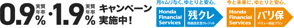 実質年率0.9%・実質年率1.9%キャンペーン実施中！ 月々ムリなく、ゆとりと安心。 Honda Financial Services 残クレ 残価設定型クレジット 今と未来に、ゆとりと安心。Honda Financial Services バリ保 バリュー保証プラン