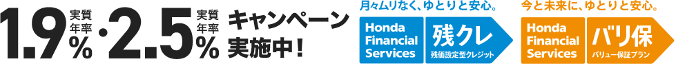 実質年率1.9%・2.5%キャンペーン実施中！ 月々ムリなく、ゆとりと安心。 Honda Financial Services 残クレ 残価設定型クレジット 今と未来に、ゆとりと安心。Honda Financial Services バリ保 バリュー保証プラン