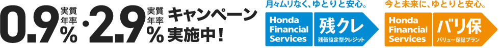 実質年率0.9%・実質年率2.9%キャンペーン実施中！ 月々ムリなく、ゆとりと安心。 Honda Financial Services 残クレ 残価設定型クレジット 今と未来に、ゆとりと安心。Honda Financial Services バリ保 バリュー保証プラン