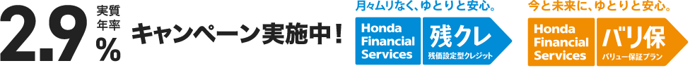 実質年率実質年率2.9%キャンペーン実施中！ 月々ムリなく、ゆとりと安心。 Honda Financial Services 残クレ 残価設定型クレジット 今と未来に、ゆとりと安心。Honda Financial Services バリ保 バリュー保証プラン
