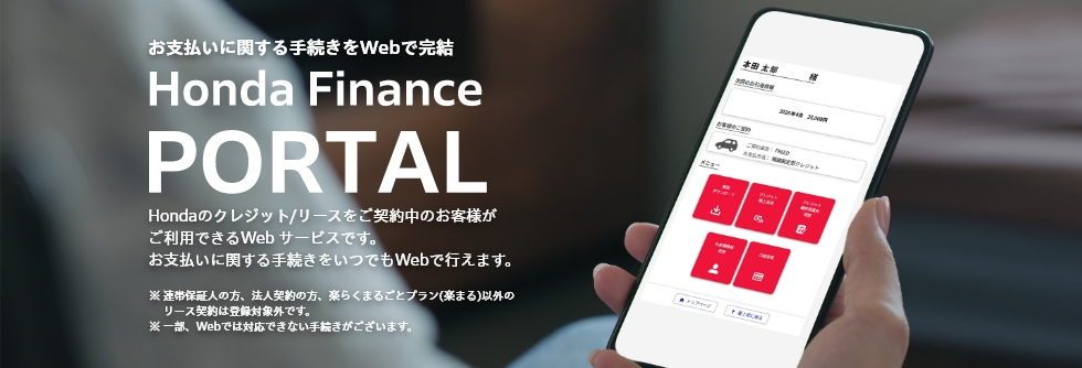 お支払いに関する手続きをWebで完結 Honda Finance PORTAL Hondaのクレジット/リースをご契約中のお客様がご利用できるWeb サービスです。お支払いに関する手続きをいつでもWebで行えます。※ 連帯保証人の方、法人契約の方、楽らくまるごとプラン(楽まる)以外のリース契約は登録対象外です。※ 一部、Webでは対応できない手続きがございます。