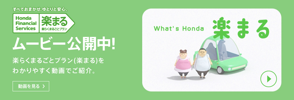 すべておまかせ。ゆとりと安心。 Honda Financial Services ムービー公開中！ 楽らくまるごとプラン（楽まる）をわかりやすく動画でご紹介。 動画を見る