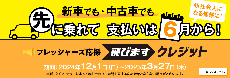 新車でも・中古車でも 先に乗れて 支払いは6月から！新社会人になる皆様に！ フレッシャーズ応援 飛びますクレジット 期間：2024年12月1日（日）～2025年3月27日（木） 車種、タイプ、カラーによってはお手続きに時間を要するため対象とならない場合がございます。 詳しくはこちら