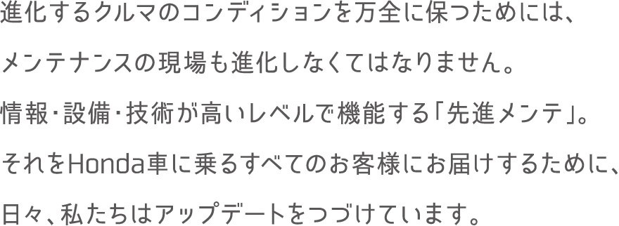 進化するクルマのコンディションを万全に保つためには、メンテナンスの現場も進化しなくてはなりません。情報・設備・技術が高いレベルで機能する「先進メンテ」。それをHonda車に乗るすべてのお客様にお届けするために、日々、私たちはアップデートをつづけています。