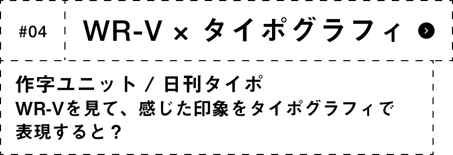 #04 WR-V × タイポグラフィ 作字ユニット / 日刊タイポWR-Vを見て、感じた印象をタイポグラフィで表現すると？