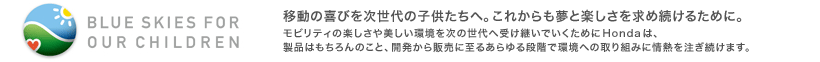 BLUE SKIES FOR OUR CHILDREN 移動の喜びを次世代の子供たちへ。これからも夢と楽しさを求め続けるために。 モビリティの楽しさや美しい環境を次の世代へ受け継いでいくためにHondaは、製品はもちろんのこと、開発から販売に至るあらゆる段階で環境への取り組みに情熱を注ぎ続けます。