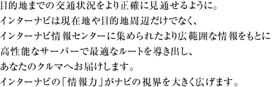目的地までの交通状況をより正確に見通せるように。 インターナビは現在地や目的地周辺だけでなく、 インターナビ情報センターに集められたより広範囲な情報をもとに 高性能なサーバーで最適なルートを導き出し、 あなたのクルマへお届けします。 インターナビの「情報力」がナビの視界を大きく広げます。