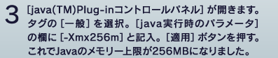 3 [java(TM)plug-in�R���g���[���p�l��]���J���܂��B�^�O��[���]��I���B[java���s���̃p�����[�^]�̗���[-Xmx256m]�ƋL���B[�K�p]�{�^���������B�����Java�̃������[�����256MB�ɂȂ�܂����B