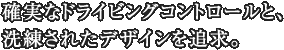 確実なドライビングコントロールと、洗練されたデザインを追求。