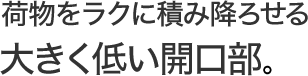 荷物をラクに積み降ろせる大きく低い開口部。