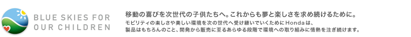 BLUE SKIES FOR OUR CHILDREN�@�ړ��̊�т�������̎q�������ցB���ꂩ������Ɗy���������ߑ����邽�߂ɁB�@���r���e�B�̊y������������������̐���֎󂯌p���ł������߂�Honda�́A���i�͂������̂��ƁA�J������̔��Ɏ��邠����i�K�Ŋ��ւ̎��g�݂ɏ�M�𒍂������܂��B