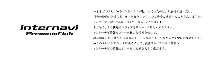 internavi Premium Club ���܂܂ł̃i�r�Q�[�V�����V�X�e�������߂Ă����̂́A���ݒn�̋߂������B�ڐ�̏a�؂�����Ă��A�ē����ꂽ��ł���Ȃ�a�؂ɑ������邱�Ƃ�����܂����B�C���^�[�i�r�́A����ȃh���C�o�[�̃X�g���X�����炵�A��葁���A�����K�ȃh���C�u���T�|�[�g���邽�߂̃V�X�e���B�C���^�[�i�r���Z���^�[���i�r�{�̂����ł͏���������Ȃ��c��ȏ����g���āA�o���n����ړI�n�܂ł̍œK�ȃ��[�g�𓱂��o���A���Ȃ��̃N���}�ɂ��͂����܂��B�����̃N���}���X���[�Y�ɑ��邱�ƂŁA�a�؃X�g���X�̂Ȃ��Љ�ցB�C���^�[�i�r�̏��͂��A�i�r�̎��E��傫���L���܂��B