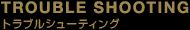TROUBLE SHOOTING�@�g���u���V���[�e�B���O