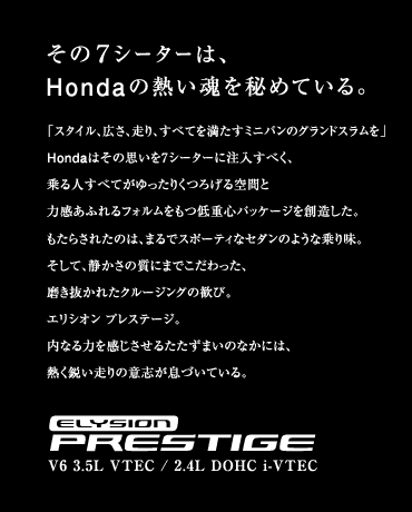 [����7�V�[�^�[�́AHonda�̔M�������߂Ă���B]�u�X�^�C���A�L���A����A���ׂĂ𖞂����~�j�o���̃O�����h�X�������vHonda�͂��̎v����7�V�[�^�[�ɒ������ׂ��A���l���ׂĂ�������肭�낰���ԂƗ͊����ӂ��t�H����������d�S�p�b�P�[�W��n�������B�����炳�ꂽ�̂́A�܂�ŃX�|�[�e�B�ȃZ�_���̂悤�ȏ�薡�B�����āA�Â����̎��ɂ܂ł���������A���������ꂽ�N���[�W���O�̊��сB�G���V�I�� �v���X�e�[�W�B���Ȃ�͂����������邽�����܂��̂Ȃ��ɂ́A�M���s������̈ӎu�����Â��Ă���B�yELYSION PRESTIGE�zV6 3.5L VTEC / 2.4L DOHC i-VTEC