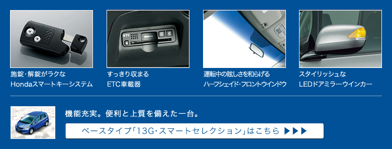 施錠・解錠がラクなHondaスマートキーシステム│すっきり収まるETC車載器│運転中の眩しさを和らげるハーフシェイド・フロントウインドウ│スタイリッシュなLEDドアミラーウインカー│機能充実。便利と上質を備えた一台。│ベースタイプ「13G・スマートセレクション」はこちら