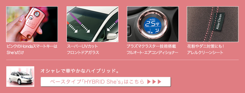 ピンクのHondaスマートキーはShe'sだけ│スーパーUVカットフロントドアガラス│プラズマクラスター技術搭載フルオート・エアコンディショナー│花粉やダニ対策にも!アレルクリーンシート│オシャレで華やかなハイブリッド。│ベースタイプ「HYBRID She's」はこちら
