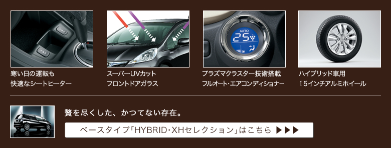 寒い日の運転も快適なシートヒーター│スーパーUVカットフロントドアガラス│プラズマクラスター技術搭載フルオート・エアコンディショナー│ハイブリッド車用15インチアルミホイール│贅を尽くした、かつてない存在。│ベースタイプ「HYBRID・XHセレクション」はこちら