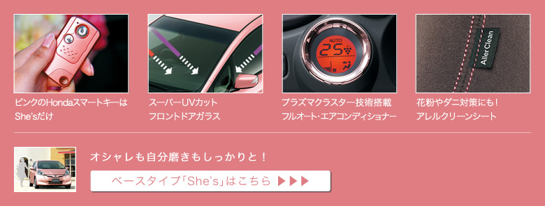 ピンクのHondaスマートキーはShe'sだけ│スーパーUVカットフロントドアガラス│プラズマクラスター技術搭載フルオート・エアコンディショナー│花粉やダニ対策にも!アレルクリーンシート│オシャレも自分磨きもしっかりと!│ベースタイプ「She's」はこちら
