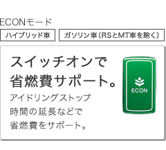 ECONモード ハイブリッド車 ガソリン車(RSとMT車を除く)スイッチオンで省燃費サポート。 アイドリングストップ時間の延長などで省燃費をサポート。