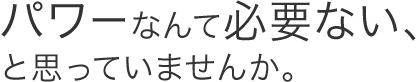 パワーなんて必要ない、と思っていませんか。
