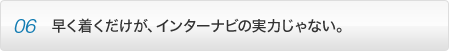 point06 早く着くだけが、インターナビの実力じゃない。