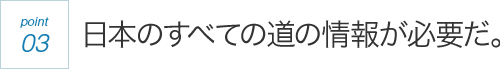 point03 日本のすべての道の情報が必要だ。