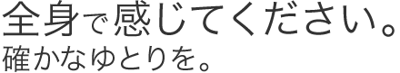 全身で感じてください。確かなゆとりを。