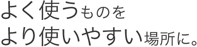 よく使うものをより使いやすい場所に。