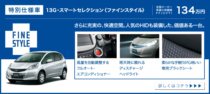 特別仕様車│13G・スマートセレクション〈ファインスタイル〉│全国メーカー希望小売価格 FF〈CVT〉134万円│さらに充実の、快適空間。人気のHIDも装備した、価値ある一台。│風量を自動調整するフルオート・エアコンディショナー│雨天時に頼れるディスチャージヘッドライト│柔らかな手触りが心地いい専用ブラックシート│詳しくはコチラ