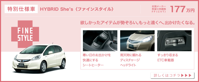 特別仕様車│HYBRID She’s〈ファインスタイル〉│全国メーカー希望小売価格 FF〈CVT〉177万円│欲しかったアイテムが勢ぞろい。もっと遠くへ、出かけたくなる。│寒い日のお出かけを快適にするシートヒーター│雨天時に頼れるディスチャージヘッドライト│すっきり収まるETC車載器│詳しくはコチラ