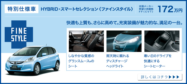 特別仕様車│HYBRID・スマートセレクション〈ファインスタイル〉│全国メーカー希望小売価格 FF〈CVT〉172万円│快適も上質も、さらに高めて。充実装備が魅力的な、満足の一台。│しなやかな質感のグランスムース®のシート│雨天時に頼れるディスチャージヘッドライト│寒い日のドライブを快適にするシートヒーター│詳しくはコチラ