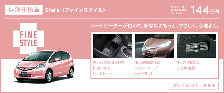 特別仕様車│She’s〈ファインスタイル〉│全国メーカー希望小売価格 FF〈CVT〉144万円│シートヒーターが付いて、あなたにもっと、やさしく、心地よく。│寒い日のお出かけを快適にするシートヒーター│雨天時に頼れるディスチャージヘッドライト│すっきり収まるETC車載器│詳しくはコチラ