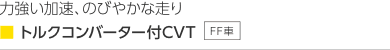 力強い加速、のびやかな走り ■トルクコンバーター付CVT(FF車)なめらかで静かな走り・低燃費