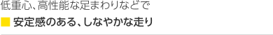 低重心、高性能な足まわりなどで■安定感のある、しなやかな走り