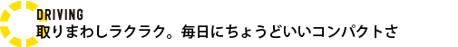DRIVING 取りまわしラクラク。毎日にちょうどいいコンパクトさ